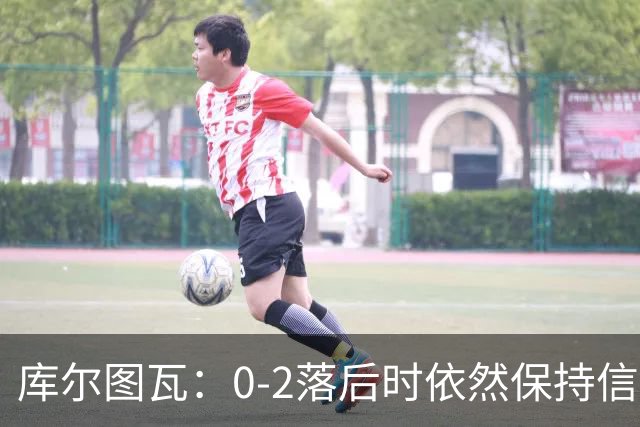 库尔图瓦：0-2落后时依然保持信心，以这种方式取胜带来额外动力