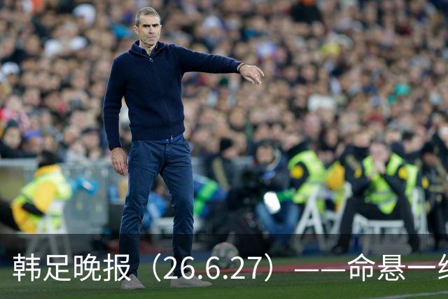 韩足晚报（26.6.27）——命悬一线！韩国男足美加墨之旅即将结束